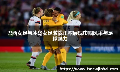 巴西女足与冰岛女足激战正酣展现巾帼风采与足球魅力