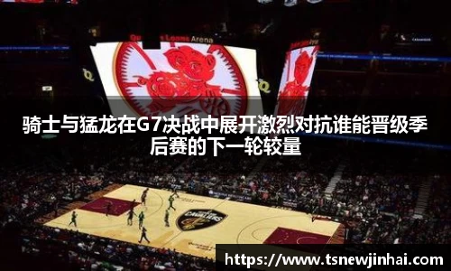 骑士与猛龙在G7决战中展开激烈对抗谁能晋级季后赛的下一轮较量