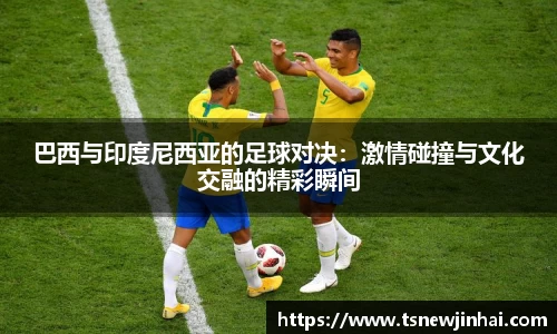 巴西与印度尼西亚的足球对决：激情碰撞与文化交融的精彩瞬间