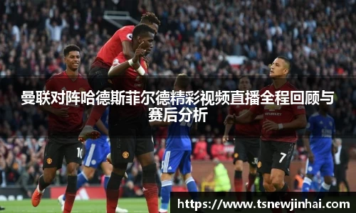 曼联对阵哈德斯菲尔德精彩视频直播全程回顾与赛后分析